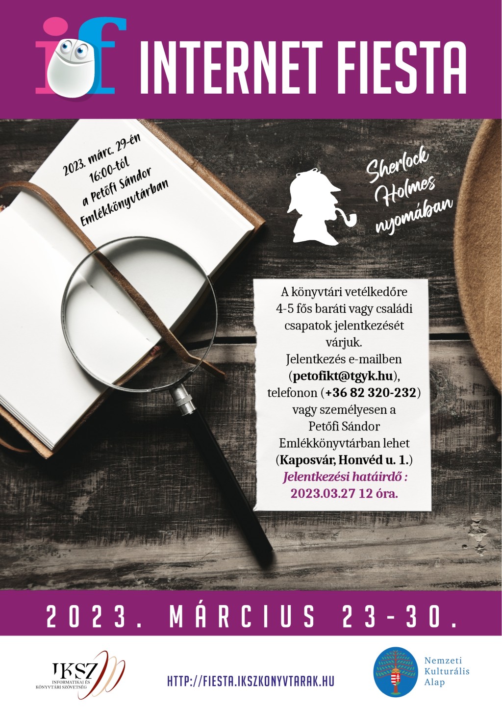2023. mrc. 29-n 16:00-tl a Petfi Sndor Emlkknyvtrban Sherlock Holmes nyomban A knyvtri vetlkedre 4-5 fs barti vagy csaldi csapatok jelentkezst vrjuk. Jelentkezs e-mailben (petofikt @ tgyk.hu), telefonon (+36 82 320-232) vagy szemlyesen a Petfi Sndor Emlkknyvtrban lehet (Kaposvr, Honvd u. 1.) Jelentkezsi hatird: 2023.03.27 12 ra. 20 23. MRCIUS 23-3 0. JKSZ INFORMATIKAI S KNYVTRI SZVETSG 
